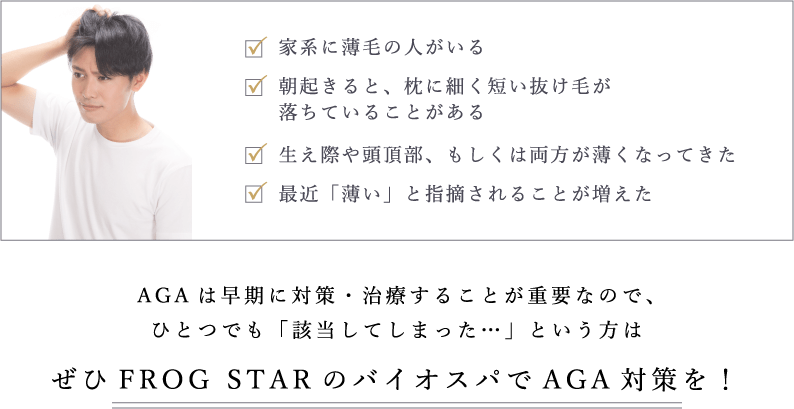 AGAは早期に対策・治療することが重要なので、ひとつでも「該当してしまった…」という方はぜひFROGSTARのバイオスパでAGA対策を！