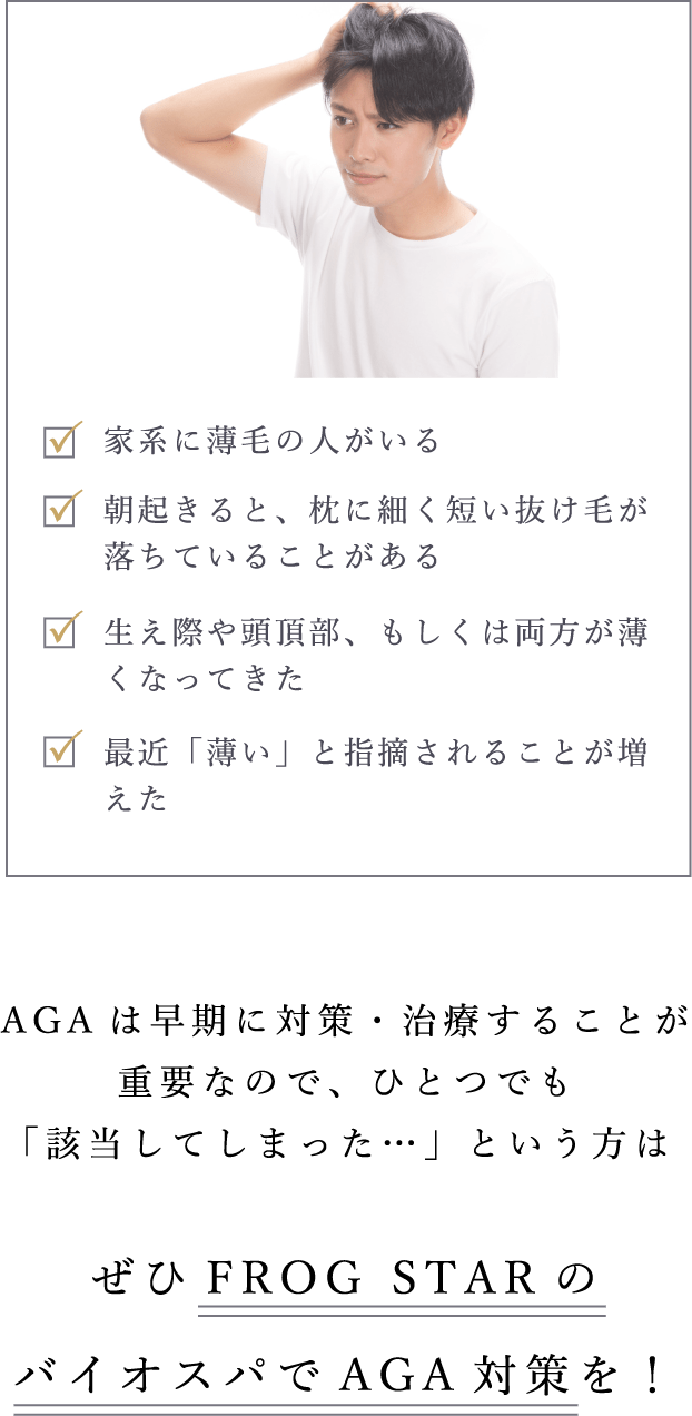 AGAは早期に対策・治療することが重要なので、ひとつでも「該当してしまった…」という方はぜひFROGSTARのバイオスパでAGA対策を！